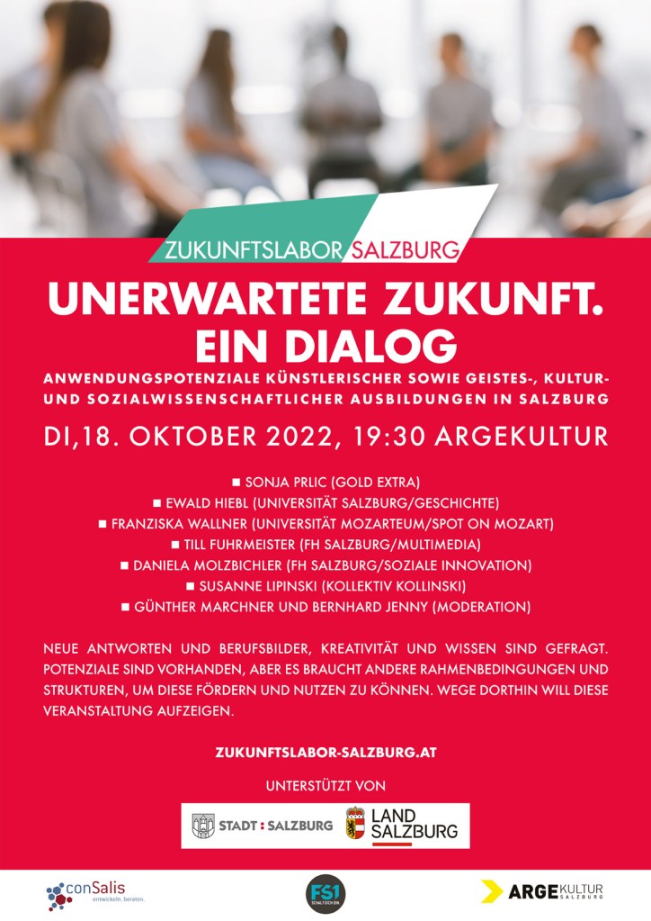 Unerwartete Zukunft. Ein Dialog.

Anwendungspotenziale künstlerischer sowie geistes-, kultur- und sozialwissenschaftlicher Ausbildungen in Salzburg

Im Dialog:

Sonja Prlic (Gold Extra)
Ewald Hiebl (Universität Salzburg/Geschichte)
Franziska Wallner (Universität Mozarteum/Spot on Mozart)
Till Fuhrmeister (FH Salzburg/Multimedia Art)
Daniela Molzbichler (FH Salzburg/Soziale Innovation)
Susanne Lipinski (Kollektiv Kollinski)
Moderation: Günther Marchner, Bernhard Jenny